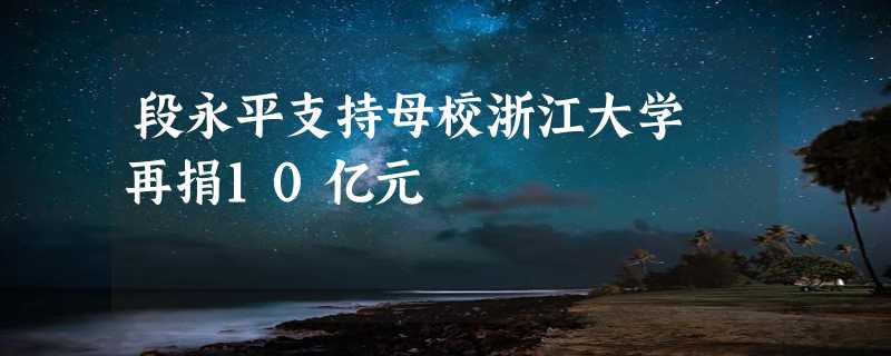 段永平支持母校浙江大学 再捐10亿元