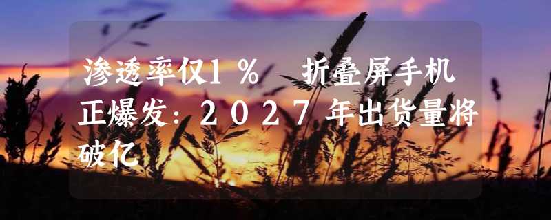 渗透率仅1% 折叠屏手机正爆发：2027年出货量将破亿