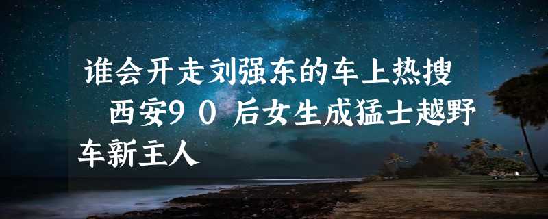 谁会开走刘强东的车上热搜 西安90后女生成猛士越野车新主人