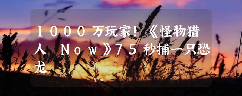 1000万玩家！《怪物猎人 Now》75秒捕一只恐龙