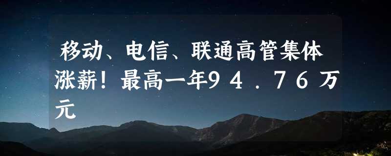 移动、电信、联通高管集体涨薪！最高一年94.76万元