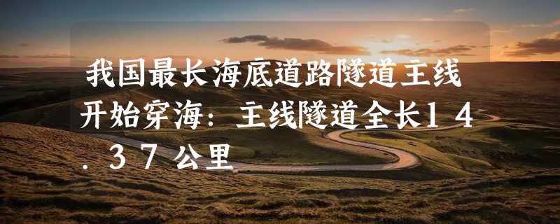 我国最长海底道路隧道主线开始穿海：主线隧道全长14.37公里