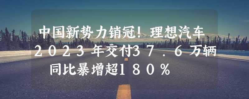 中国新势力销冠！理想汽车2023年交付37.6万辆 同比暴增超180%