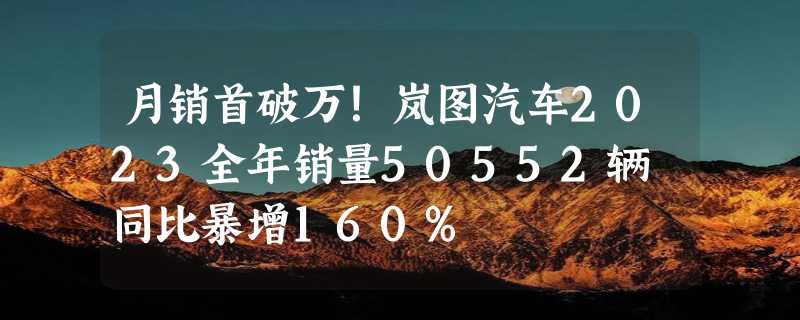 月销首破万！岚图汽车2023全年销量50552辆 同比暴增160%