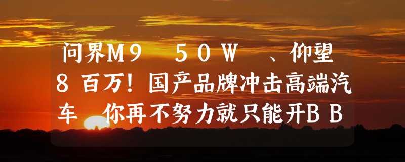 问界M9 50W 、仰望8百万！国产品牌冲击高端汽车 你再不努力就只能开BBA了