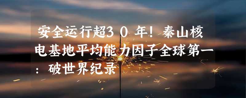 安全运行超30年！秦山核电基地平均能力因子全球第一：破世界纪录