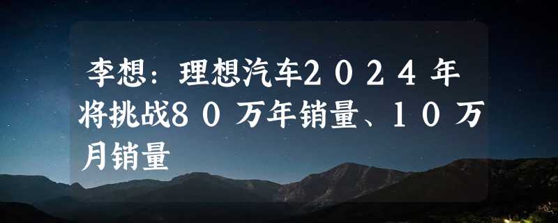 李想：理想汽车2024年将挑战80万年销量、10万月销量