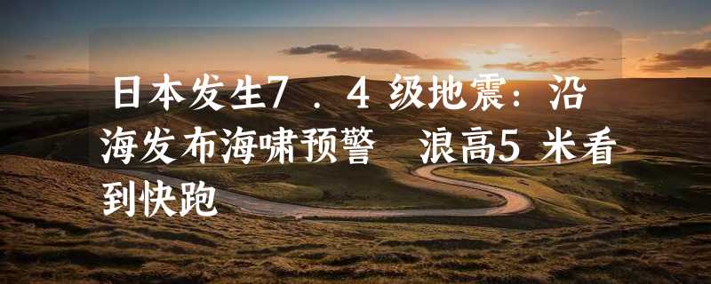 日本发生7.4级地震：沿海发布海啸预警 浪高5米看到快跑