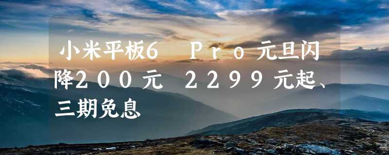 小米平板6 Pro元旦闪降200元 2299元起、三期免息