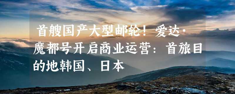 首艘国产大型邮轮！爱达·魔都号开启商业运营：首旅目的地韩国、日本