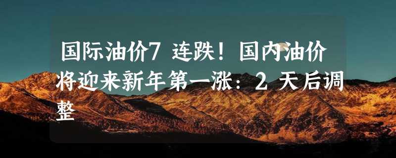 国际油价7连跌！国内油价将迎来新年第一涨：2天后调整