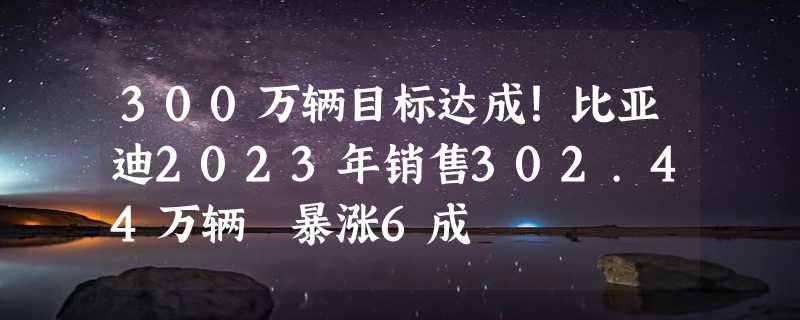 300万辆目标达成！比亚迪2023年销售302.44万辆 暴涨6成