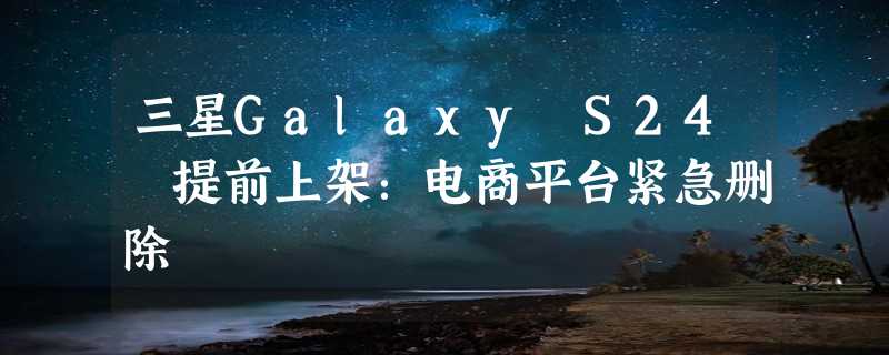 三星Galaxy S24 提前上架：电商平台紧急删除