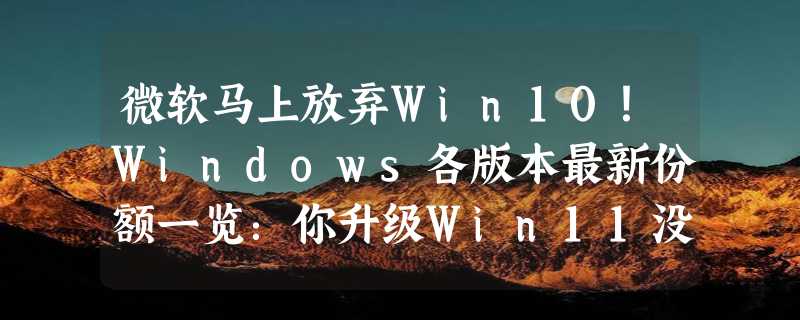 微软马上放弃Win10！Windows各版本最新份额一览：你升级Win11没