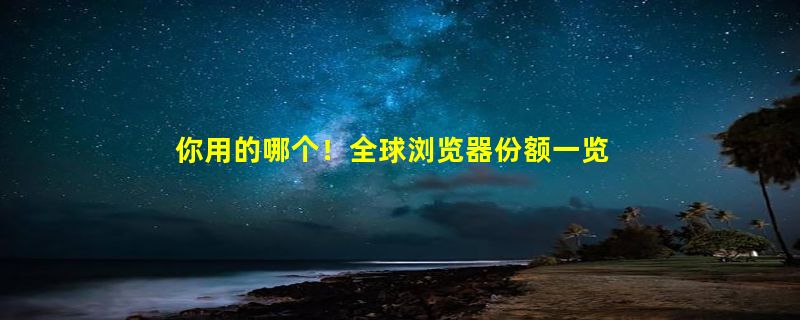 你用的哪个！全球浏览器份额一览：Chrome遥遥领先、微软新高苹果暴跌