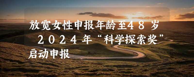 放宽女性申报年龄至48岁 2024年“科学探索奖”启动申报