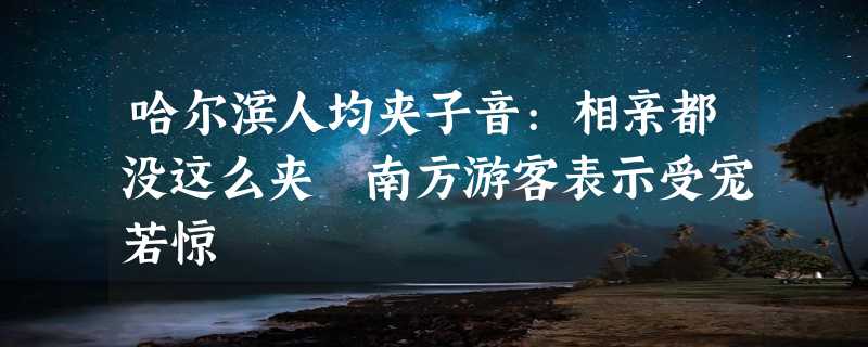 哈尔滨人均夹子音:相亲都没这么夹 南方游客表示受宠若惊