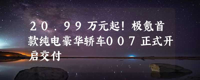 20.99万元起！极氪首款纯电豪华轿车007正式开启交付