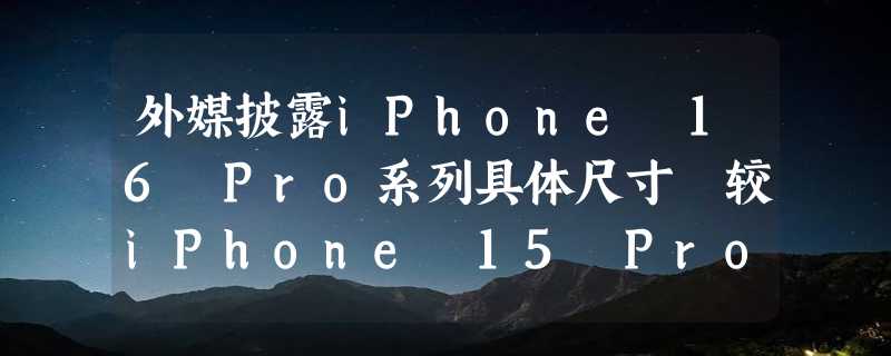 外媒披露iPhone 16 Pro系列具体尺寸 较iPhone 15 Pro略宽略高也略重