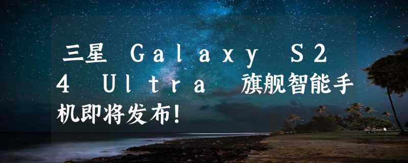 三星 Galaxy S24 Ultra 旗舰智能手机即将发布！