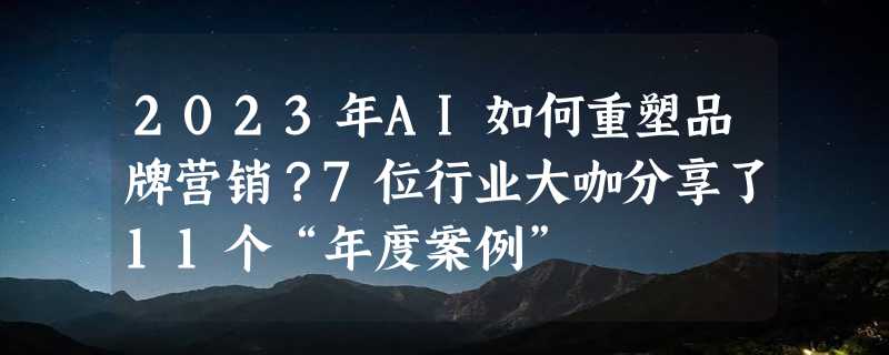 2023年AI如何重塑品牌营销？7位行业大咖分享了11个“年度案例”