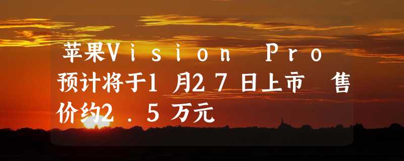 苹果Vision Pro预计将于1月27日上市 售价约2.5万元