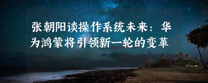 张朝阳谈操作系统未来：华为鸿蒙将引领新一轮的变革