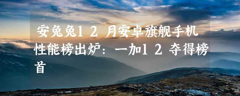 安兔兔12月安卓旗舰手机性能榜出炉：一加12夺得榜首