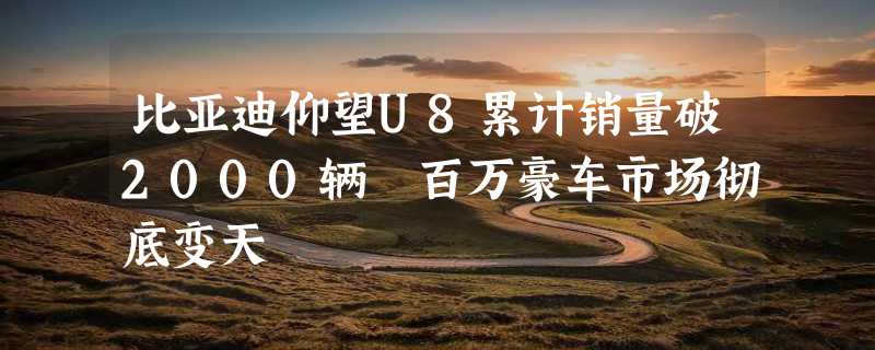 比亚迪仰望U8累计销量破2000辆 百万豪车市场彻底变天