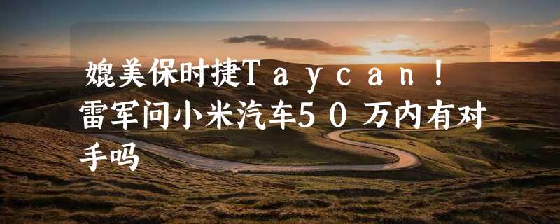 媲美保时捷Taycan！雷军问小米汽车50万内有对手吗