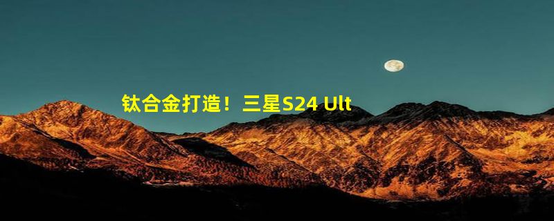 钛合金打造！三星S24 Ultra外观曝光