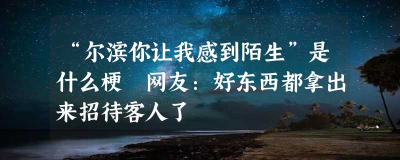 “尔滨你让我感到陌生”是什么梗 网友：好东西都拿出来招待客人了