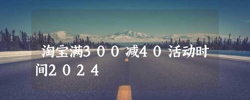 淘宝满300减40活动时间2024