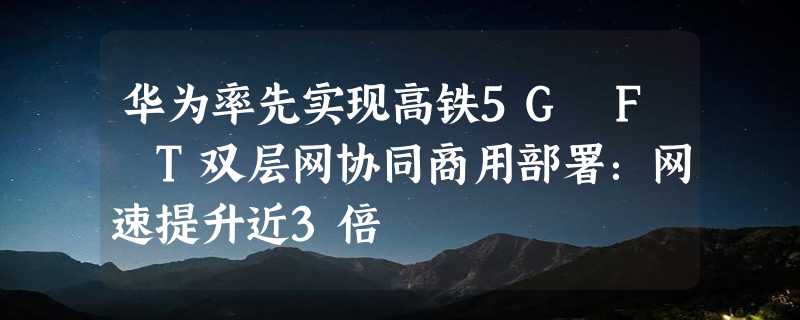 华为率先实现高铁5G F T双层网协同商用部署：网速提升近3倍