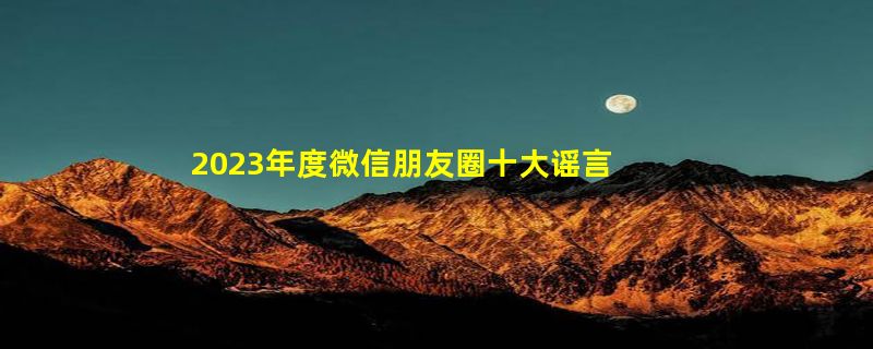 2023年度微信朋友圈十大谣言出炉：你被骗了吗