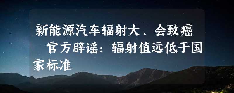 新能源汽车辐射大、会致癌 官方辟谣：辐射值远低于国家标准