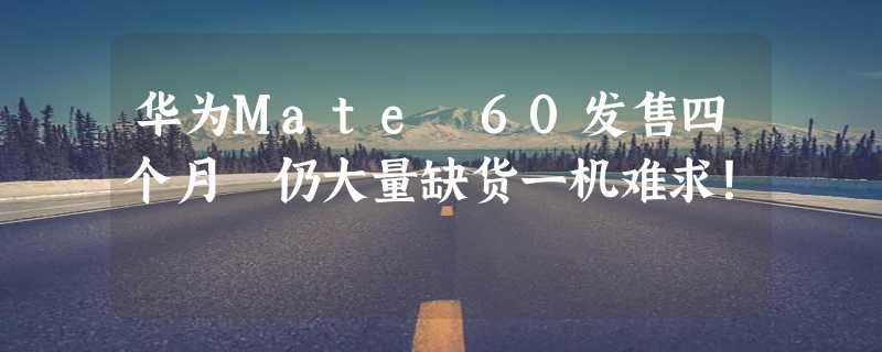 华为Mate 60发售四个月 仍大量缺货一机难求！