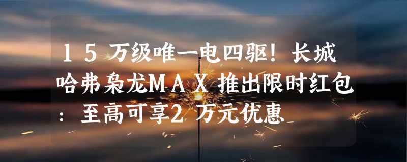 15万级唯一电四驱！长城哈弗枭龙MAX推出限时红包：至高可享2万元优惠