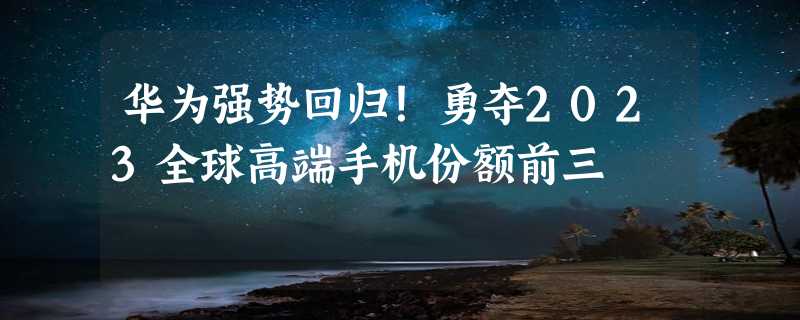 华为强势回归！勇夺2023全球高端手机份额前三