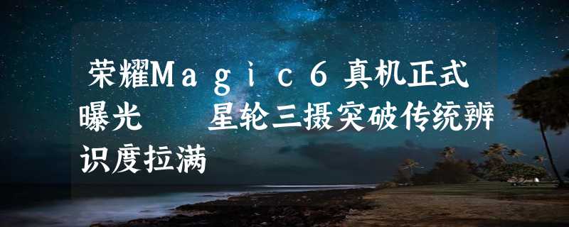 荣耀Magic6真机正式曝光  星轮三摄突破传统辨识度拉满