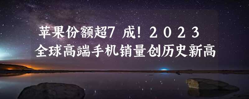 苹果份额超7成！2023全球高端手机销量创历史新高