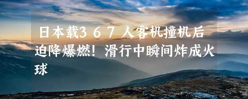 日本载367人客机撞机后迫降爆燃！滑行中瞬间炸成火球