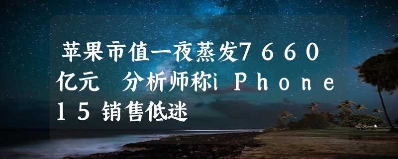 苹果市值一夜蒸发7660亿元 分析师称iPhone15销售低迷