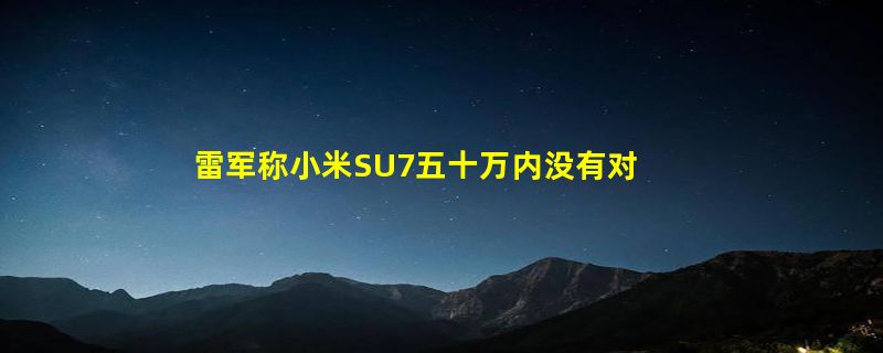 雷军称小米SU7五十万内没有对手 媲美保时捷等豪华品牌