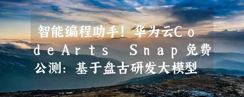 智能编程助手！华为云CodeArts Snap免费公测：基于盘古研发大模型