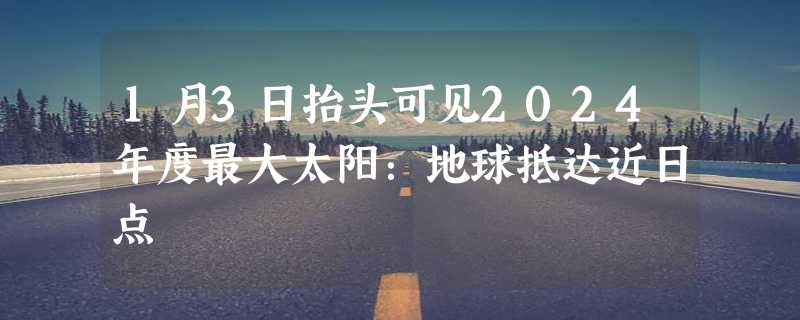 1月3日抬头可见2024年度最大太阳：地球抵达近日点