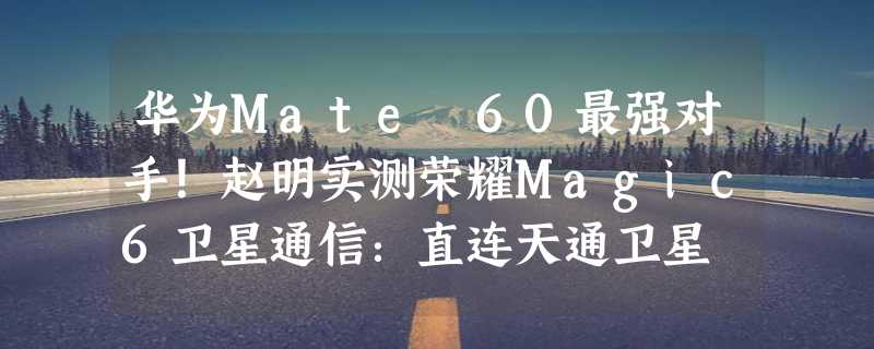 华为Mate 60最强对手！赵明实测荣耀Magic6卫星通信：直连天通卫星