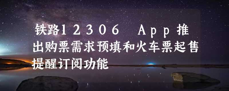 铁路12306 App推出购票需求预填和火车票起售提醒订阅功能