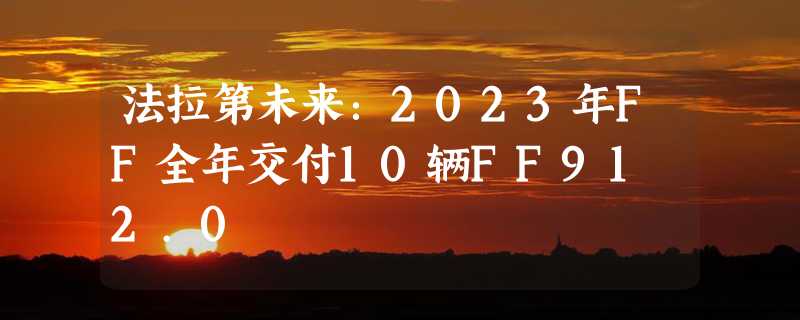 法拉第未来：2023年FF全年交付10辆FF91 2.0