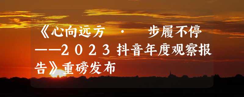 《心向远方 · 步履不停——2023抖音年度观察报告》重磅发布